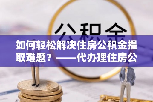 长垣如何轻松解决住房公积金提取难题？——代办理住房公积金提取服务解析