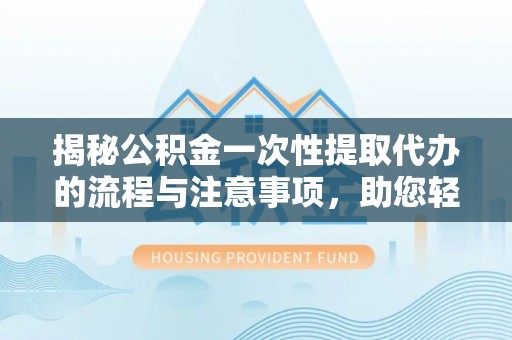 长垣揭秘公积金一次性提取代办的流程与注意事项，助您轻松搞定财务规划