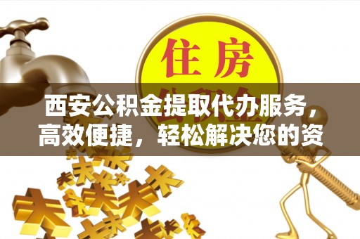 长垣西安公积金提取代办服务，高效便捷，轻松解决您的资金需求