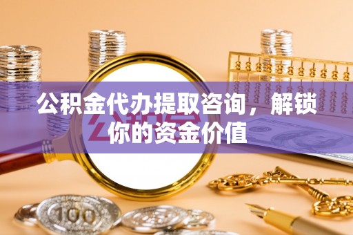 长垣公积金代办提取咨询，解锁你的资金价值