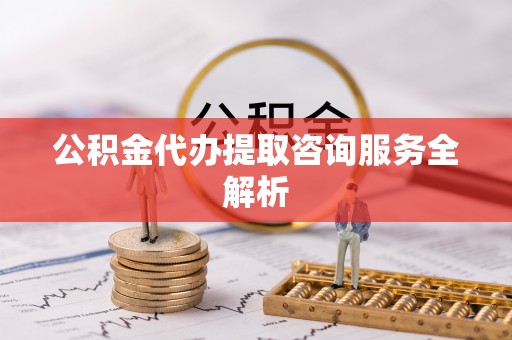 长垣公积金代办提取咨询服务全解析