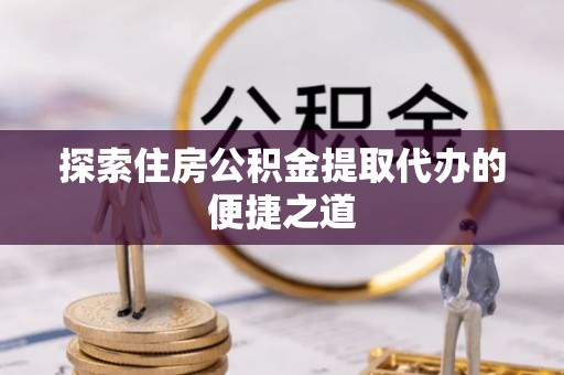 长垣探索住房公积金提取代办的便捷之道