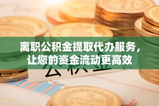 长垣离职公积金提取代办服务，让您的资金流动更高效