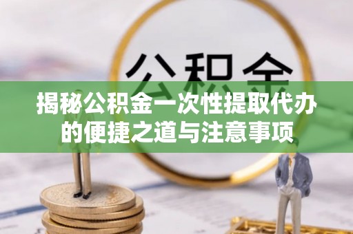 长垣揭秘公积金一次性提取代办的便捷之道与注意事项