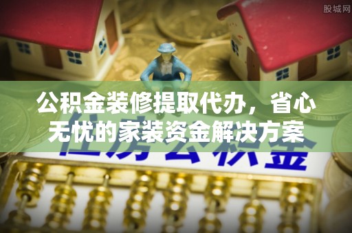 长垣公积金装修提取代办，省心无忧的家装资金解决方案