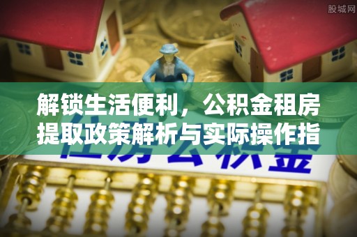 长垣解锁生活便利，公积金租房提取政策解析与实际操作指南