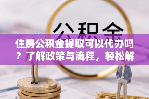 长垣住房公积金提取可以代办吗？了解政策与流程，轻松解决疑惑