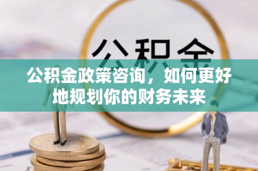 长垣公积金政策咨询，如何更好地规划你的财务未来