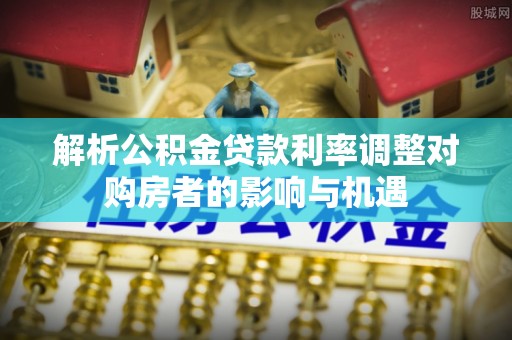 长垣解析公积金贷款利率调整对购房者的影响与机遇