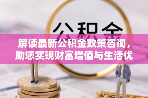 长垣解读最新公积金政策咨询，助您实现财富增值与生活优化