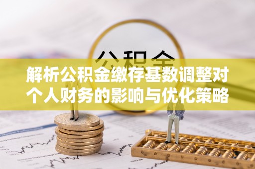 长垣解析公积金缴存基数调整对个人财务的影响与优化策略
