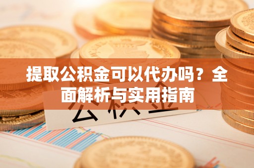长垣提取公积金可以代办吗？全面解析与实用指南