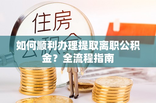 长垣如何顺利办理提取离职公积金？全流程指南