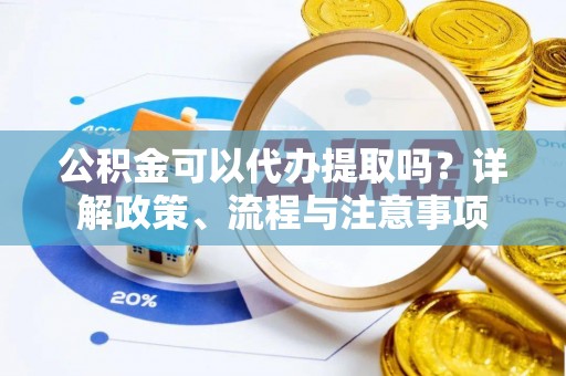 长垣公积金可以代办提取吗？详解政策、流程与注意事项