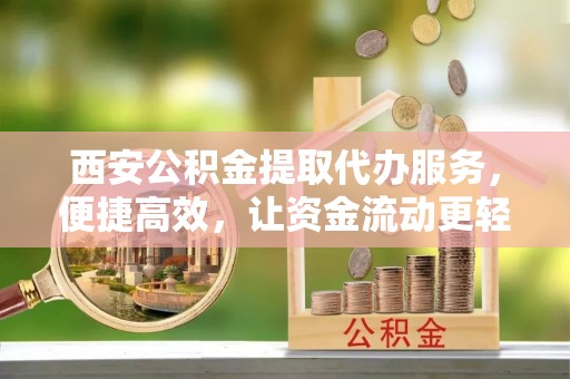 长垣西安公积金提取代办服务，便捷高效，让资金流动更轻松