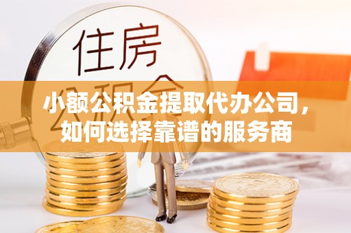 长垣小额公积金提取代办公司，如何选择靠谱的服务商