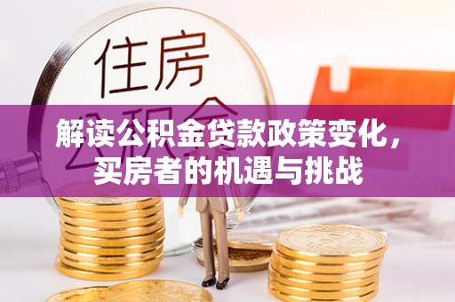 长垣解读公积金贷款政策变化，买房者的机遇与挑战
