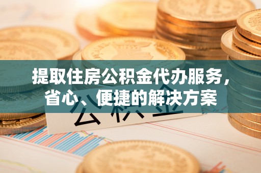 长垣提取住房公积金代办服务，省心、便捷的解决方案