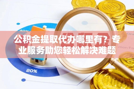 长垣公积金提取代办哪里有？专业服务助您轻松解决难题