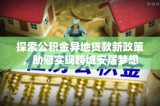 长垣探索公积金异地贷款新政策，助您实现跨城安居梦想