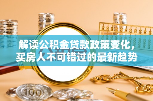 长垣解读公积金贷款政策变化，买房人不可错过的最新趋势