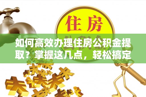 长垣如何高效办理住房公积金提取？掌握这几点，轻松搞定！