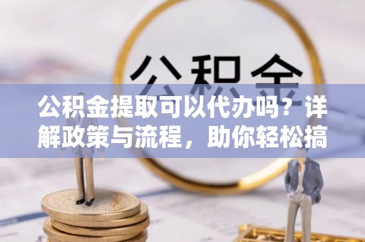 长垣公积金提取可以代办吗？详解政策与流程，助你轻松搞定！
