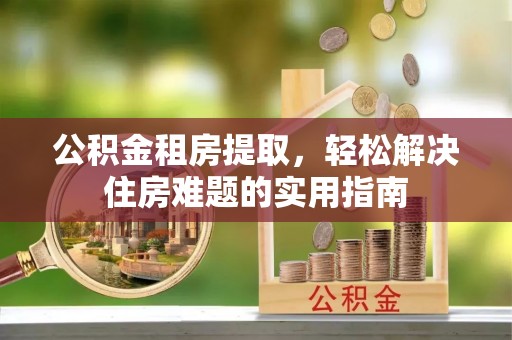 长垣公积金租房提取，轻松解决住房难题的实用指南