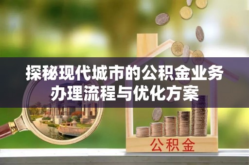 长垣探秘现代城市的公积金业务办理流程与优化方案