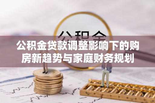 长垣公积金贷款调整影响下的购房新趋势与家庭财务规划
