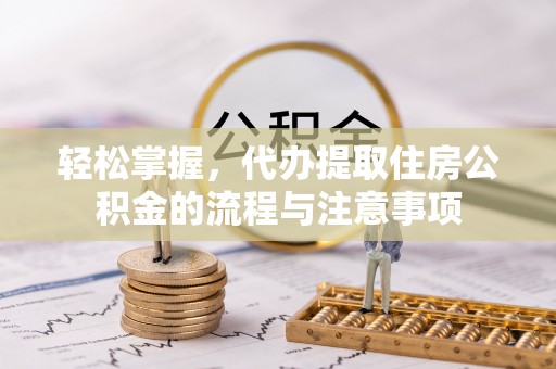 长垣轻松掌握，代办提取住房公积金的流程与注意事项