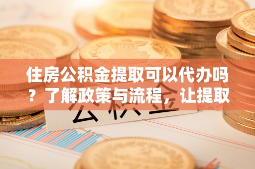 长垣住房公积金提取可以代办吗？了解政策与流程，让提取更便捷