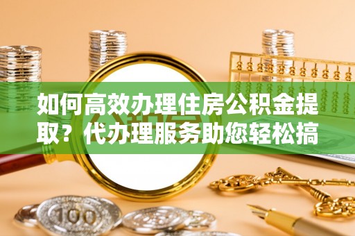 长垣如何高效办理住房公积金提取？代办理服务助您轻松搞定