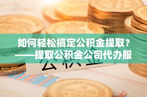 长垣如何轻松搞定公积金提取？——提取公积金公司代办服务全解析
