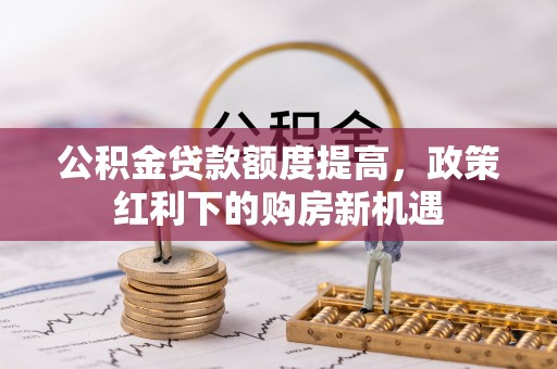 长垣公积金贷款额度提高，政策红利下的购房新机遇