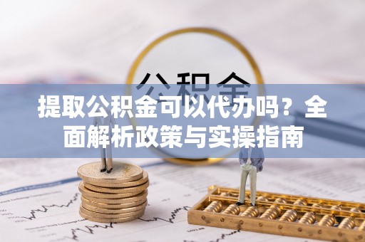 长垣提取公积金可以代办吗？全面解析政策与实操指南