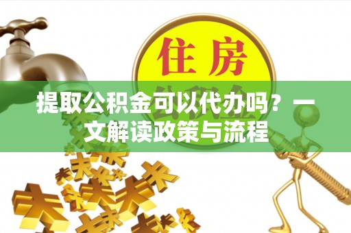长垣提取公积金可以代办吗？一文解读政策与流程