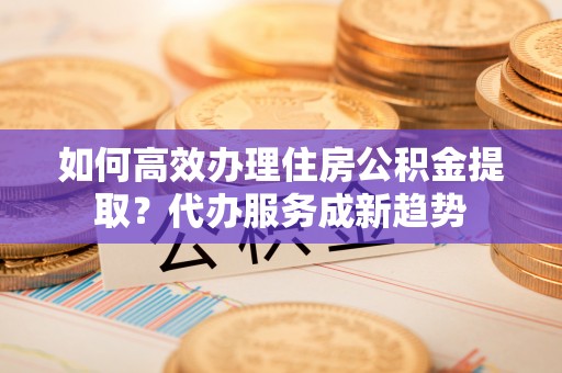 长垣如何高效办理住房公积金提取？代办服务成新趋势