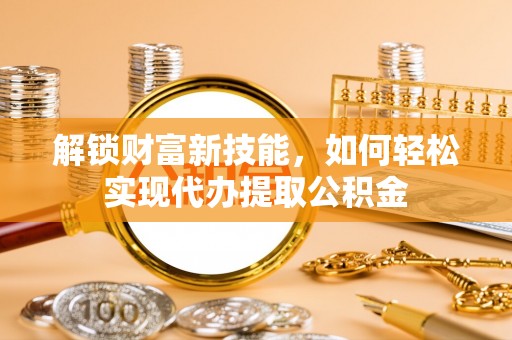 长垣解锁财富新技能，如何轻松实现代办提取公积金