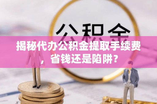 长垣揭秘代办公积金提取手续费，省钱还是陷阱？