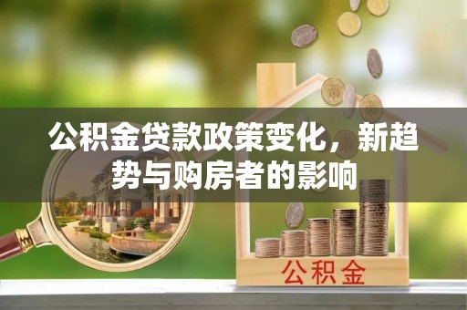 长垣公积金贷款政策变化，新趋势与购房者的影响