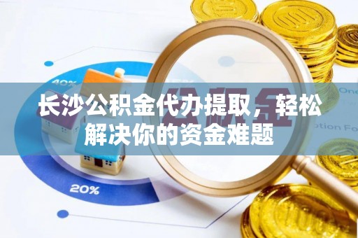 长垣长沙公积金代办提取，轻松解决你的资金难题