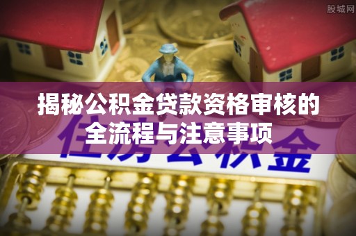 长垣揭秘公积金贷款资格审核的全流程与注意事项