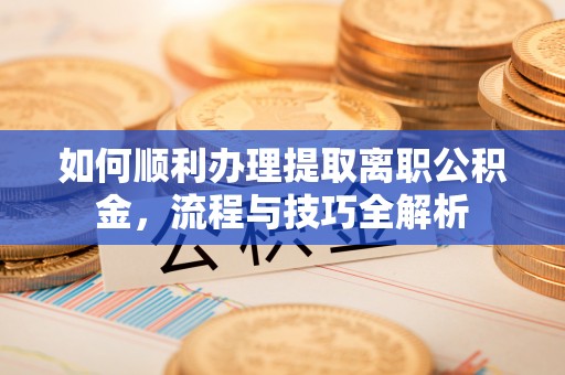 长垣如何顺利办理提取离职公积金，流程与技巧全解析