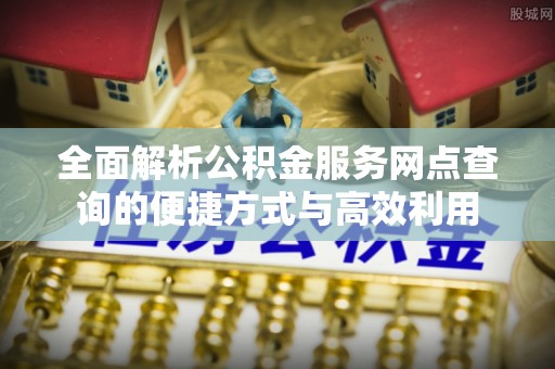 长垣全面解析公积金服务网点查询的便捷方式与高效利用