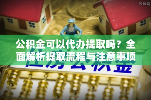 长垣公积金可以代办提取吗？全面解析提取流程与注意事项