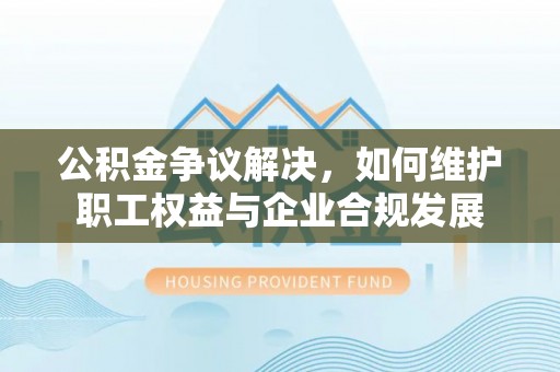 长垣公积金争议解决，如何维护职工权益与企业合规发展