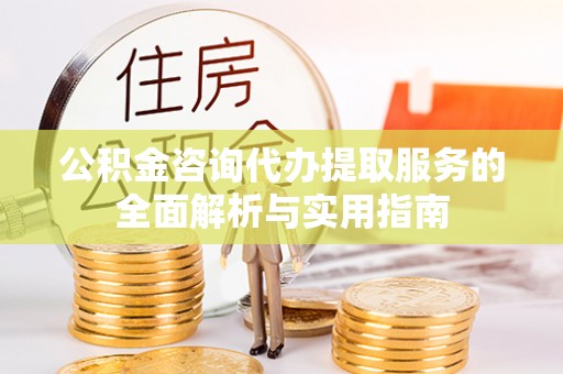 长垣公积金咨询代办提取服务的全面解析与实用指南