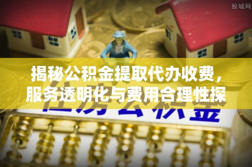 长垣揭秘公积金提取代办收费，服务透明化与费用合理性探讨