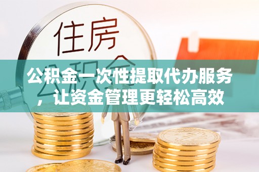 长垣公积金一次性提取代办服务，让资金管理更轻松高效
